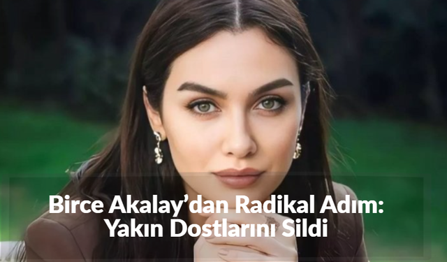 Birce Akalay’dan Radikal Adım: Yakın Dostlarını Sildi
