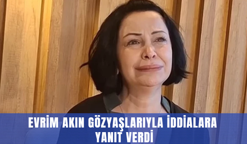 Evrim Akın gözyaşlarıyla iddialara yanıt verdi
